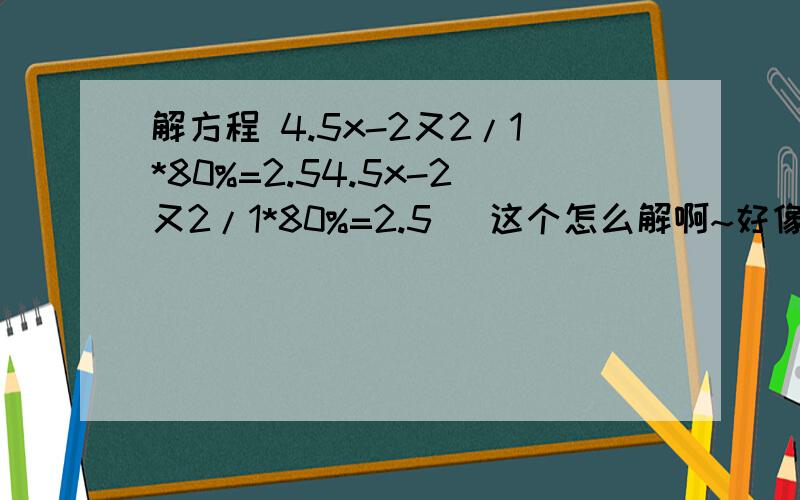 解方程 4.5x-2又2/1*80%=2.54.5x-2又2/1*80%=2.5 （这个怎么解啊~好像不够⊙﹏⊙|||~）