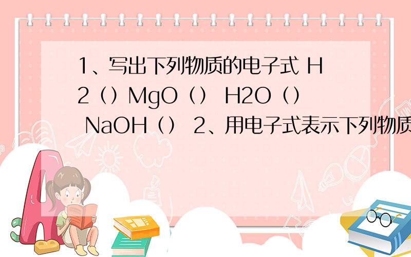 1、写出下列物质的电子式 H2（）MgO（） H2O（） NaOH（） 2、用电子式表示下列物质的形成过程 HC...1、写出下列物质的电子式 H2（）MgO（） H2O（） NaOH（） 2、用电子式表示下列物质的形成过