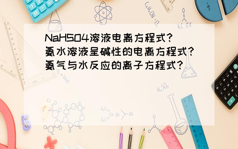 NaHSO4溶液电离方程式?氨水溶液呈碱性的电离方程式?氨气与水反应的离子方程式?
