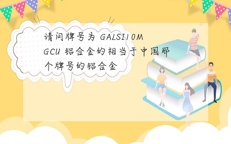 请问牌号为 GALSI10MGCU 铝合金的相当于中国那个牌号的铝合金