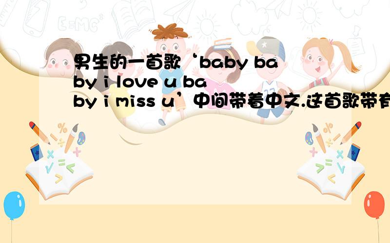 男生的一首歌‘baby baby i love u baby i miss u’中间带着中文.这首歌带有rap的,算嘻哈歌曲吧,没有那么慢的.