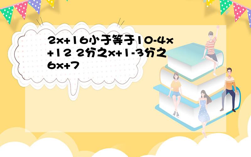 2x+16小于等于10-4x+12 2分之x+1-3分之6x+7