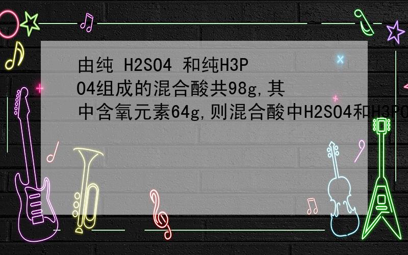 由纯 H2SO4 和纯H3PO4组成的混合酸共98g,其中含氧元素64g,则混合酸中H2SO4和H3PO4的物质的质量之比为?