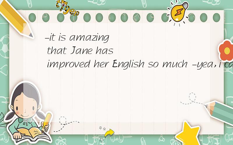 -it is amazing that Jane has improved her English so much -yea,i can hardly hear an