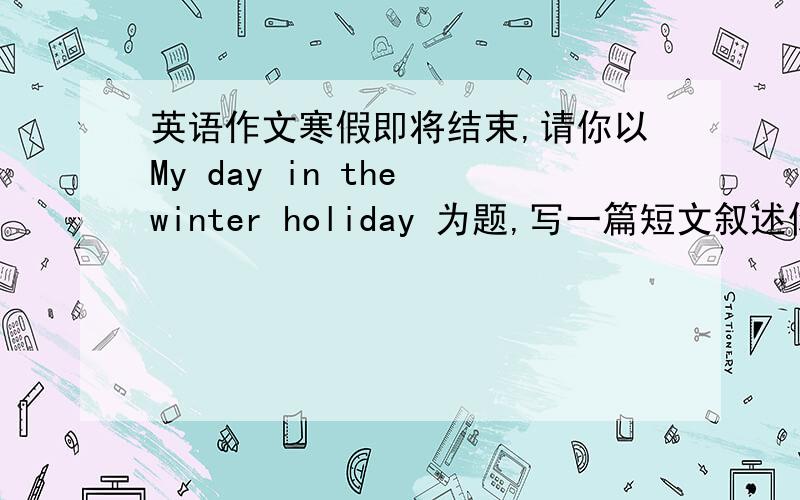英语作文寒假即将结束,请你以My day in the winter holiday 为题,写一篇短文叙述你假期里一天的生活.请注意：用一般现在是形式.