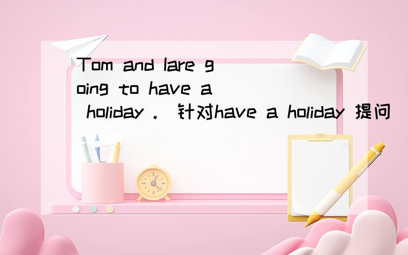 Tom and Iare going to have a holiday .(针对have a holiday 提问)