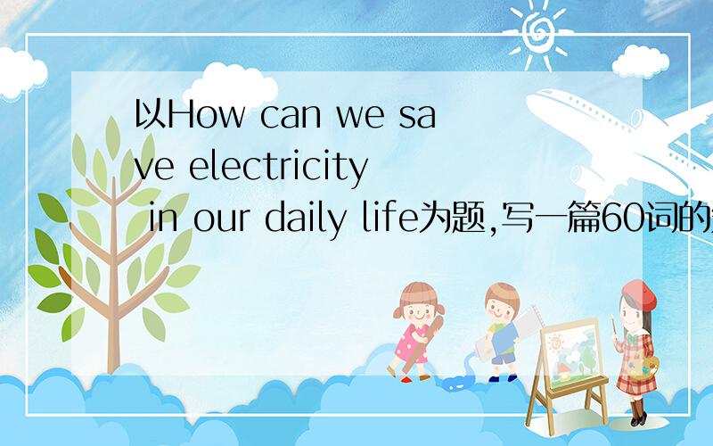 以How can we save electricity in our daily life为题,写一篇60词的短文!