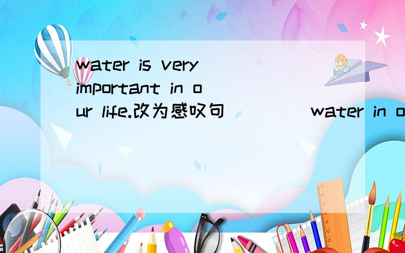 water is very important in our life.改为感叹句 （）（）water in our life!