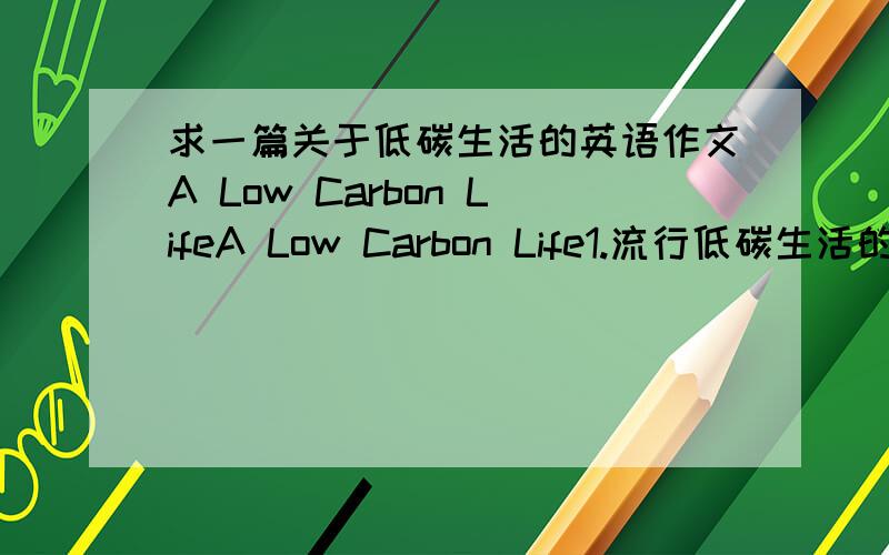 求一篇关于低碳生活的英语作文A Low Carbon LifeA Low Carbon Life1.流行低碳生活的背景（如极端天气、各种灾害、环境污染等）2.实施低碳生活的若干方式（如家庭生活、工作学习、外出旅游中的