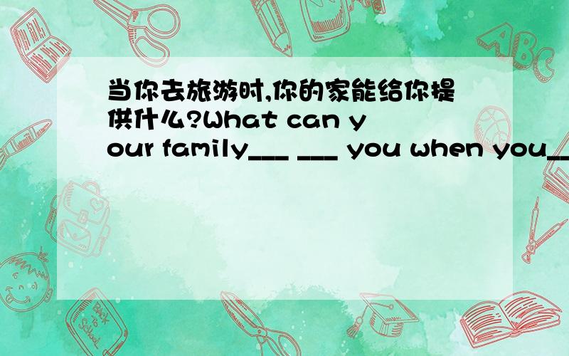 当你去旅游时,你的家能给你提供什么?What can your family___ ___ you when you___ ___ ___?