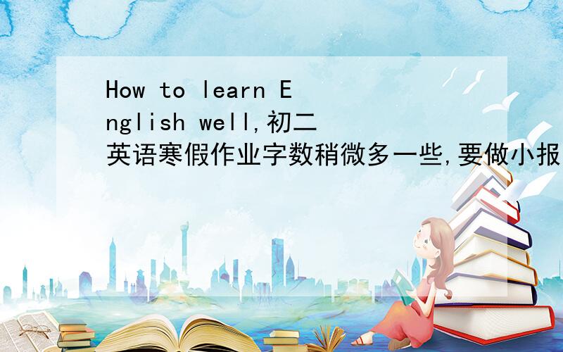 How to learn English well,初二英语寒假作业字数稍微多一些,要做小报的.急.先谢谢大家了!