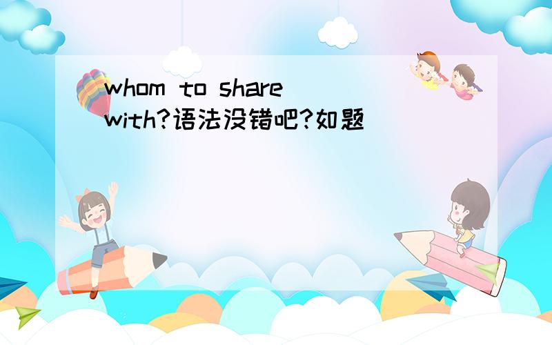 whom to share with?语法没错吧?如题