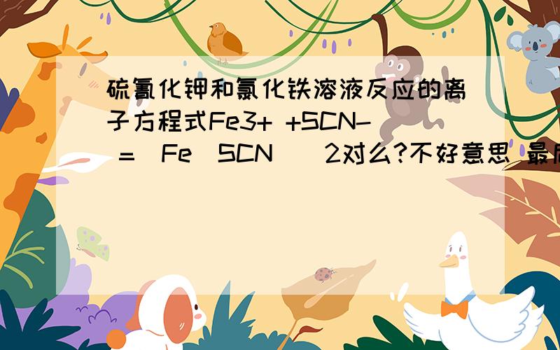 硫氰化钾和氯化铁溶液反应的离子方程式Fe3+ +SCN- =[Fe(SCN)]2对么?不好意思 最后2后边少加了个+Fe3+ +SCN- =[Fe(SCN)]2+