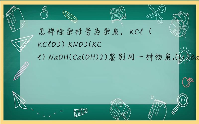 怎样除杂括号为杂质：KCl（KClO3) KNO3(KCl) NaOH(Ca(OH)2)鉴别用一种物质,((1)BaCl2、NaCl、k2CO3 (2)NaNO3、MgCl2、(NH4)2SO43)CaCl2、NaNO3、H2SO4 (4)NaCl、H2SO4、Ca(OH)2