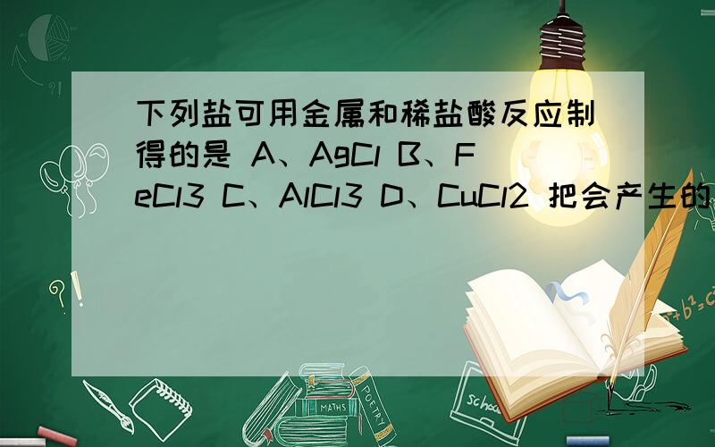 下列盐可用金属和稀盐酸反应制得的是 A、AgCl B、FeCl3 C、AlCl3 D、CuCl2 把会产生的方程式写出来哈.