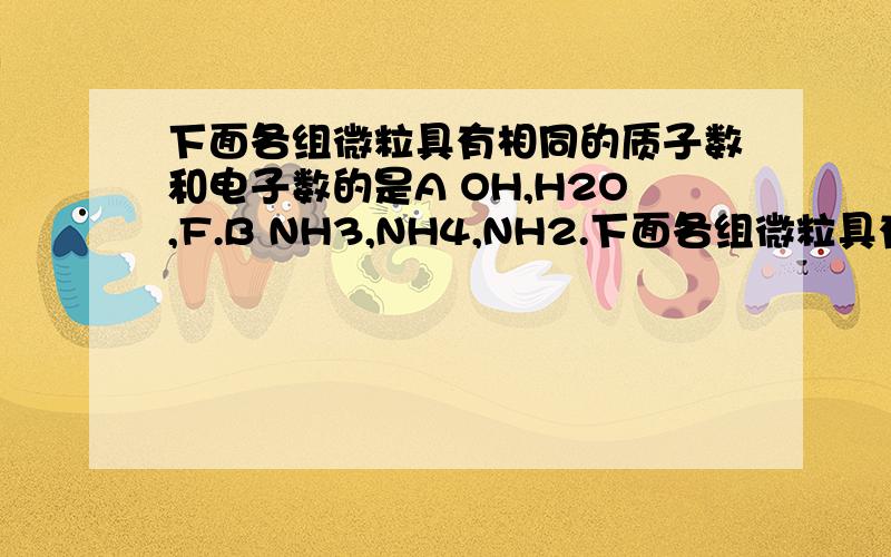 下面各组微粒具有相同的质子数和电子数的是A OH,H2O,F.B NH3,NH4,NH2.下面各组微粒具有相同的质子数和电子数的是A OH,H2O,F.B NH3,NH4,NH2.C H2O,NH4,NH2.D,HCl,F2,H2S