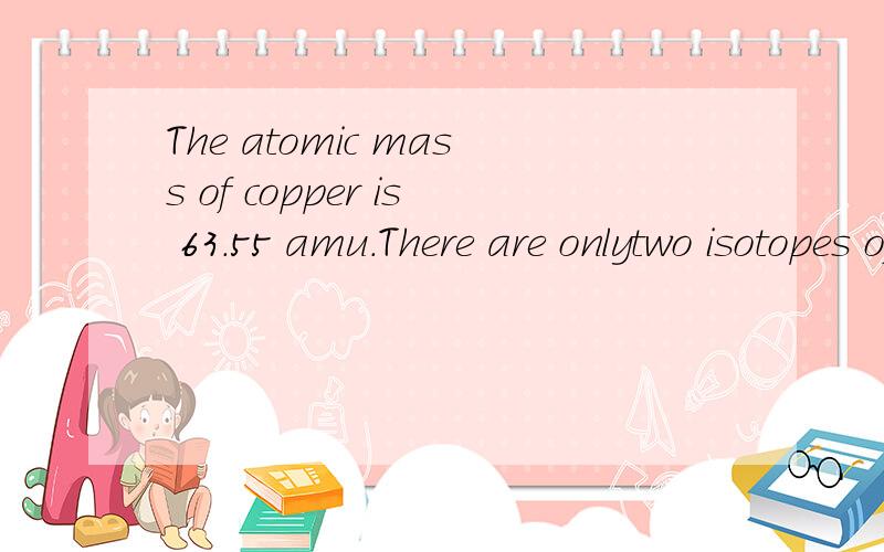 The atomic mass of copper is 63.55 amu.There are onlytwo isotopes of copper,63Cu with a mass of 62.93 amu and65Cu with a mass of 64.93 amu.What is the percentageabundance of each of these two isotopes?