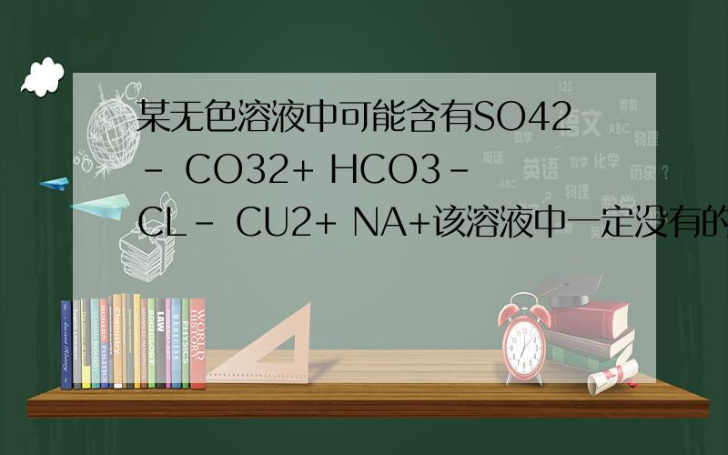 某无色溶液中可能含有SO42- CO32+ HCO3- CL- CU2+ NA+该溶液中一定没有的离子是（ ） 原因是什么当溶液中含有大量氢离子时,则溶液中可能含有（ ） 当溶液中含有大量BA2+时,则溶液中可能含有（