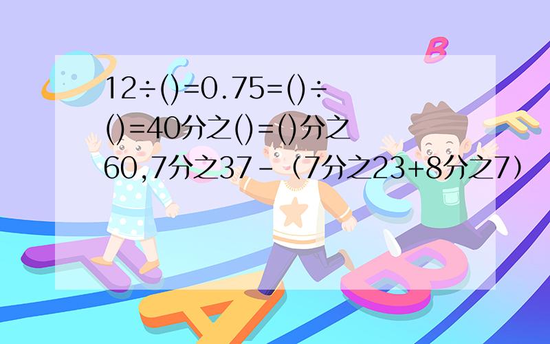 12÷()=0.75=()÷()=40分之()=()分之60,7分之37-（7分之23+8分之7）（简算）,x-（2分之1-4分之1）=5分之4（解方程）,4分之3-（3分之2-15分之7）（脱式计算）,2-（69分之25+23分之7）脱式计算,