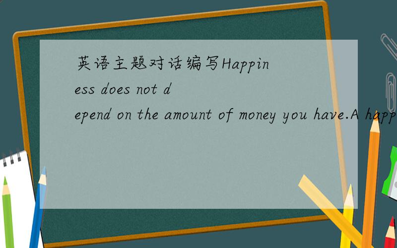 英语主题对话编写Happiness does not depend on the amount of money you have.A happy man is one who is content,whether he is rich or poor.please discuss on it.根据上面的主题要求,编写4-5分钟的两人英语对话.