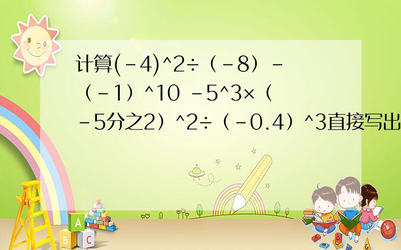 计算(-4)^2÷（-8）-（-1）^10 -5^3×（-5分之2）^2÷（-0.4）^3直接写出 5^= ,3^5= ,（-4）^3= ,-4^3= ,（-5）^4= ,-5^4= ,（-3分之2）^3= ,-3分之2^3= .