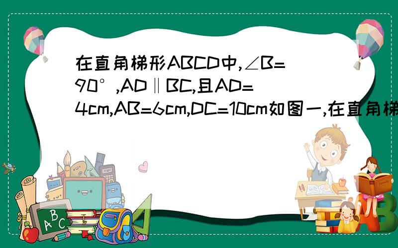 在直角梯形ABCD中,∠B=90°,AD‖BC,且AD=4cm,AB=6cm,DC=10cm如图一,在直角梯形ABCD中,∠B=90°,AD平行于BC,AD=4cm,AB=6cm,DC=10cm.若动点P从A点出发以每秒4cm的速度沿线段AD、DC向C点运动；动点Q从C点出发以每秒5