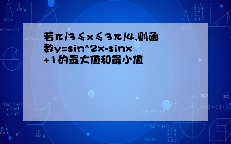 若π/3≤x≤3π/4,则函数y=sin^2x-sinx+1的最大值和最小值