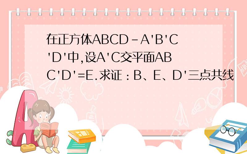 在正方体ABCD-A'B'C'D'中,设A'C交平面ABC'D'=E.求证：B、E、D'三点共线