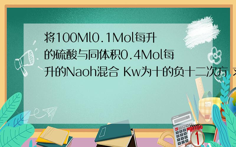 将100Ml0.1Mol每升的硫酸与同体积0.4Mol每升的Naoh混合 Kw为十的负十二次方 求PH