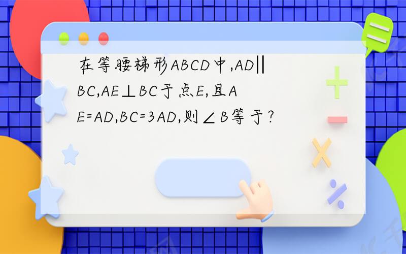 在等腰梯形ABCD中,AD‖BC,AE⊥BC于点E,且AE=AD,BC=3AD,则∠B等于?
