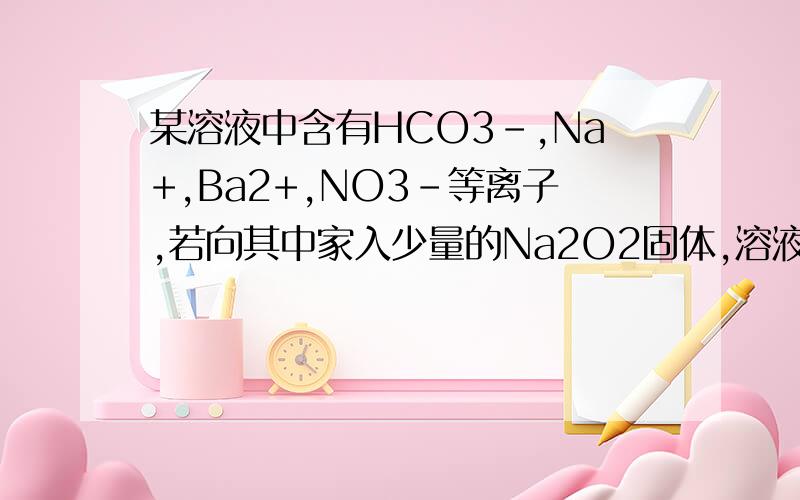 某溶液中含有HCO3-,Na+,Ba2+,NO3-等离子,若向其中家入少量的Na2O2固体,溶液中离子浓度基本不变的是什么?为什么