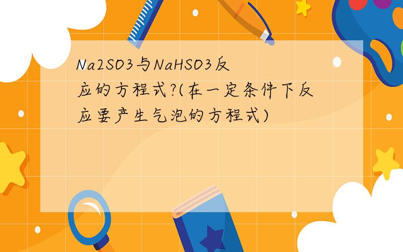 Na2SO3与NaHSO3反应的方程式?(在一定条件下反应要产生气泡的方程式)