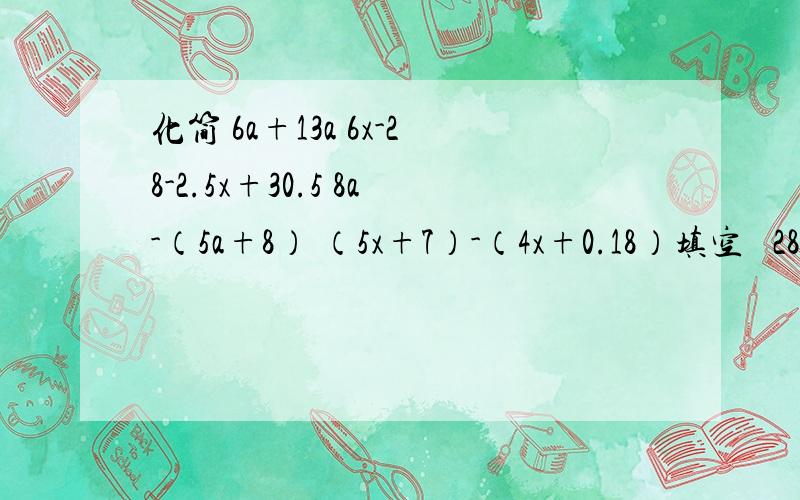 化简 6a+13a 6x-28-2.5x+30.5 8a-（5a+8） （5x+7）-（4x+0.18）填空   28.7÷（ ）=478.3.0.002