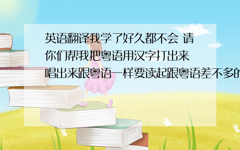 英语翻译我学了好久都不会 请你们帮我把粤语用汉字打出来 唱出来跟粤语一样要读起跟粤语差不多的汉字