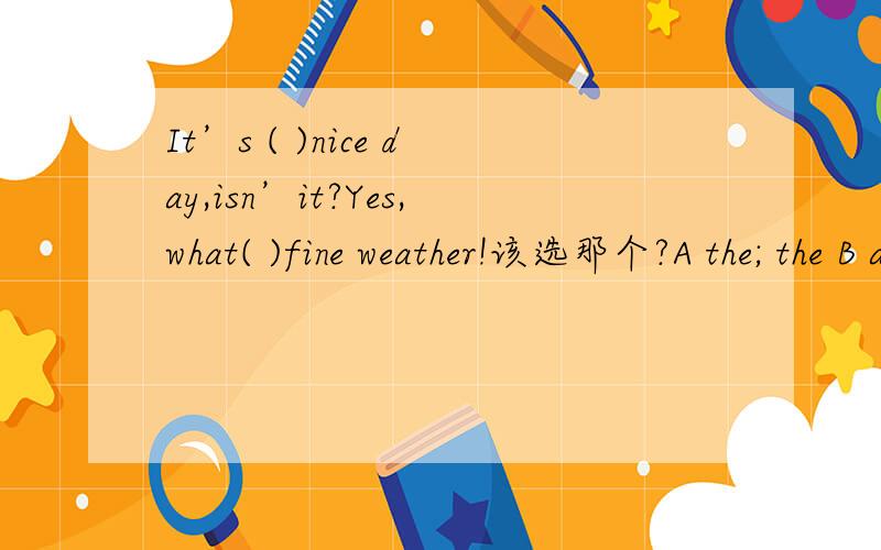 It’s ( )nice day,isn’it?Yes,what( )fine weather!该选那个?A the; the B a; the C \ ；the D the; ﹨
