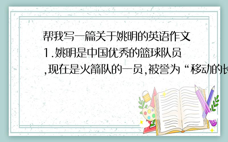 帮我写一篇关于姚明的英语作文1.姚明是中国优秀的篮球队员,现在是火箭队的一员,被誉为“移动的长城”2.因为姚明的父母都是篮球运动员,所以他有很好的身体条件；3.比赛中姚明平均每场