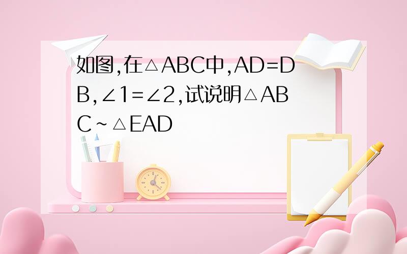 如图,在△ABC中,AD=DB,∠1=∠2,试说明△ABC∽△EAD