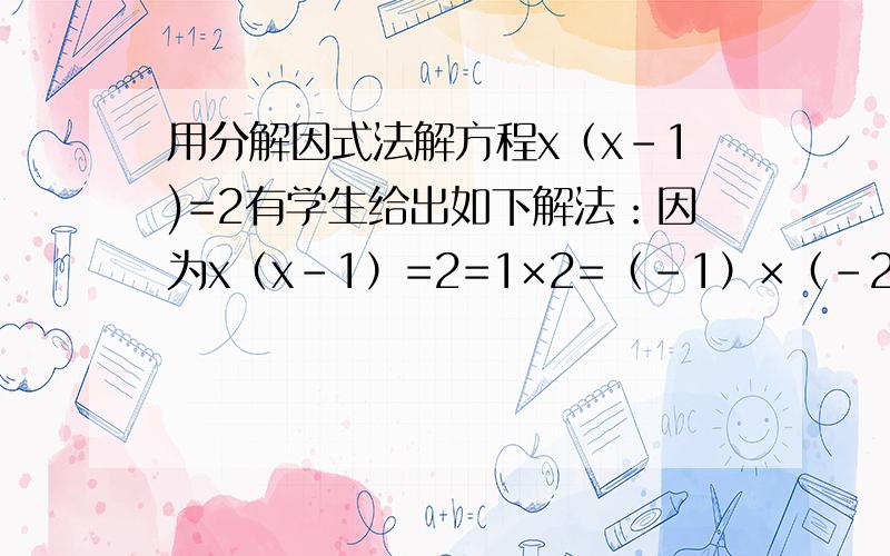 用分解因式法解方程x（x-1)=2有学生给出如下解法：因为x（x-1）=2=1×2=（-1）×（-2），所以x=1，x-1=2或x=2，x-1=1或x=-1，x-1=-2，或x=-2，x-1=-1解上面第一、四个方程组，无解；接解第二、三个方程