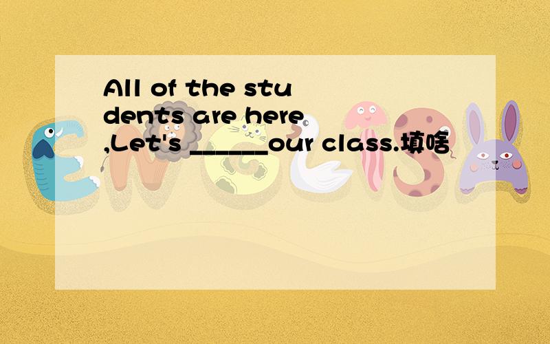 All of the students are here,Let's ______our class.填啥