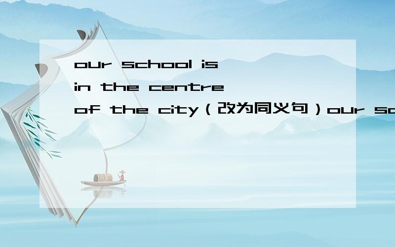 our school is in the centre of the city（改为同义句）our school is in ____ of the city