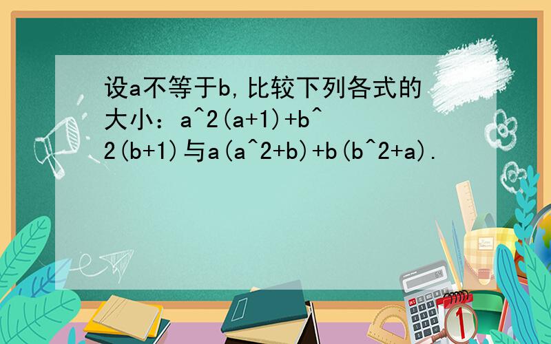 设a不等于b,比较下列各式的大小：a^2(a+1)+b^2(b+1)与a(a^2+b)+b(b^2+a).