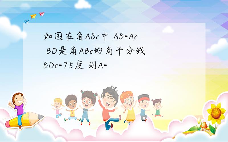 如图在角ABc中 AB=Ac BD是角ABc的角平分线 BDc=75度 则A=