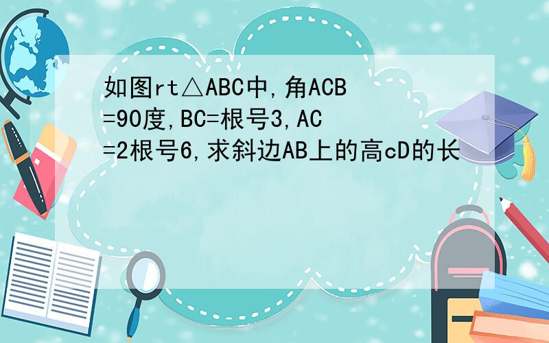 如图rt△ABC中,角ACB=90度,BC=根号3,AC=2根号6,求斜边AB上的高cD的长