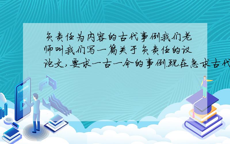 负责任为内容的古代事例我们老师叫我们写一篇关于负责任的议论文,要求一古一今的事例.现在急求古代实例!就是古人干了什么负责任的事情.