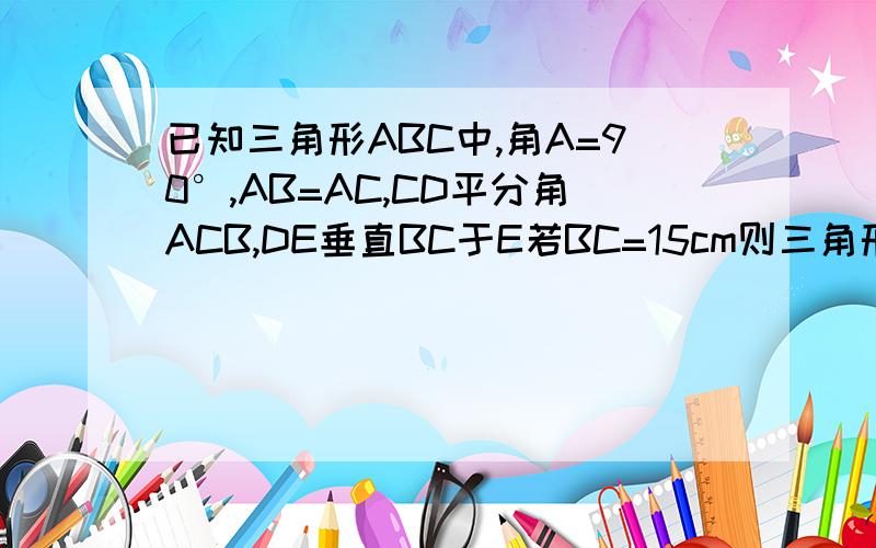 已知三角形ABC中,角A=90°,AB=AC,CD平分角ACB,DE垂直BC于E若BC=15cm则三角形DEB的周长为?