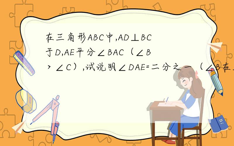 在三角形ABC中,AD⊥BC于D,AE平分∠BAC（∠B＞∠C）,试说明∠DAE=二分之一（∠B在三角形ABC中,AD⊥BC于D,AE平分∠BAC(∠B>∠C),试说明∠DAE=二分之一(∠B-∠C) 急