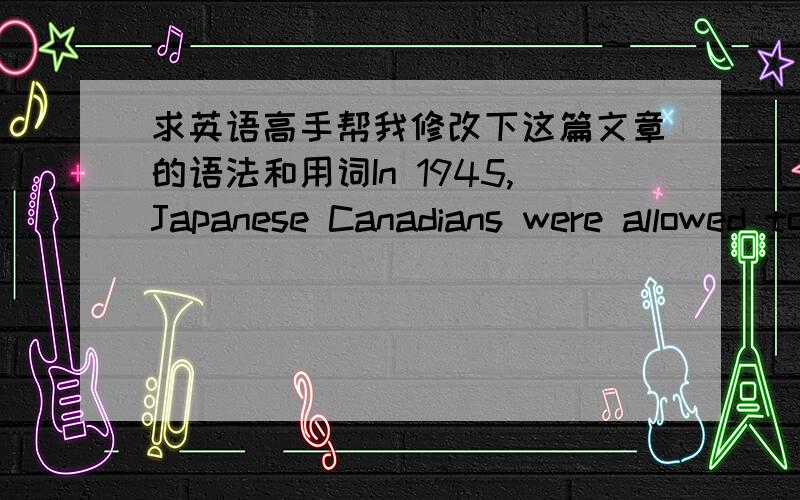 求英语高手帮我修改下这篇文章的语法和用词In 1945,Japanese Canadians were allowed to have post-war freedom; furthermore,they can still stay in parts of Canada.For defeated country’s people,this decision was already very kind of Ca