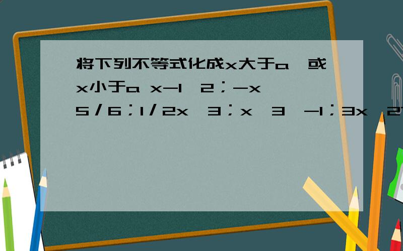 将下列不等式化成x大于a,或x小于a x-1＞2；-x＜5／6；1／2x≤3；x﹢3＜-1；3x＞27；-x／3＞5；5x＜4x-6；马上啊.