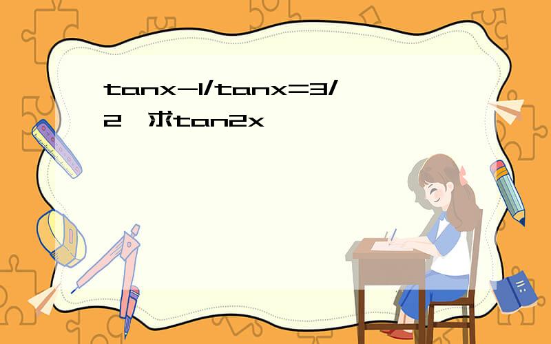 tanx-1/tanx=3/2,求tan2x