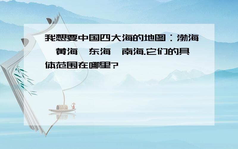 我想要中国四大海的地图：渤海、黄海、东海、南海.它们的具体范围在哪里?
